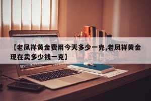 【老凤祥黄金费用今天多少一克,老凤祥黄金现在卖多少钱一克】