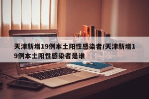 天津新增19例本土阳性感染者/天津新增19例本土阳性感染者是谁