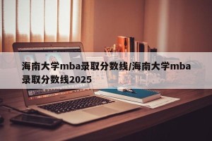 海南大学mba录取分数线/海南大学mba录取分数线2025