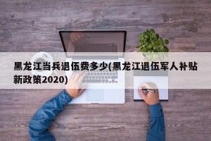 黑龙江当兵退伍费多少(黑龙江退伍军人补贴新政策2020)