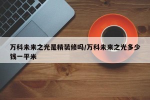 万科未来之光是精装修吗/万科未来之光多少钱一平米