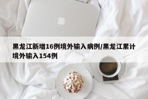 黑龙江新增16例境外输入病例/黑龙江累计境外输入154例