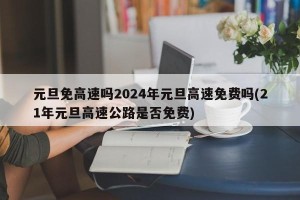 元旦免高速吗2024年元旦高速免费吗(21年元旦高速公路是否免费)
