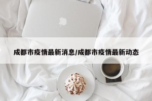 成都市疫情最新消息/成都市疫情最新动态