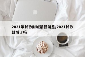2021年长沙封城最新消息/2021长沙封城了吗