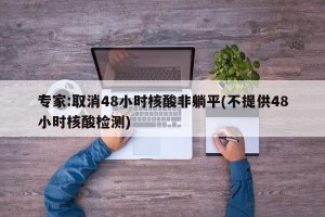 专家:取消48小时核酸非躺平(不提供48小时核酸检测)