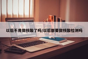以后不用做核酸了吗/以后都要做核酸检测吗