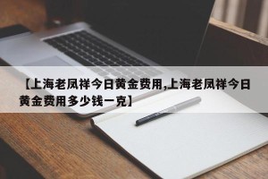 【上海老凤祥今日黄金费用,上海老凤祥今日黄金费用多少钱一克】