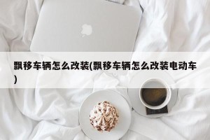 飘移车辆怎么改装(飘移车辆怎么改装电动车)