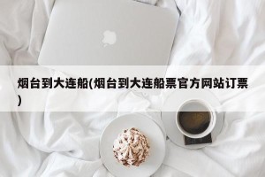 烟台到大连船(烟台到大连船票官方网站订票)