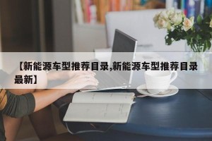 【新能源车型推荐目录,新能源车型推荐目录最新】