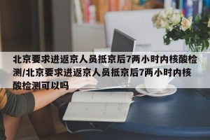 北京要求进返京人员抵京后7两小时内核酸检测/北京要求进返京人员抵京后7两小时内核酸检测可以吗
