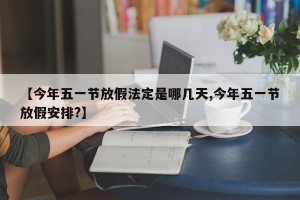 【今年五一节放假法定是哪几天,今年五一节放假安排?】
