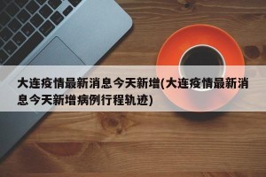 大连疫情最新消息今天新增(大连疫情最新消息今天新增病例行程轨迹)