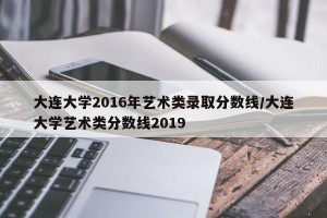 大连大学2016年艺术类录取分数线/大连大学艺术类分数线2019