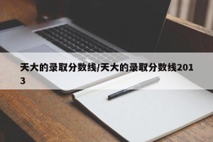 天大的录取分数线/天大的录取分数线2013