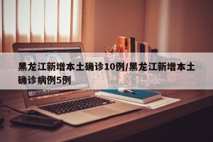 黑龙江新增本土确诊10例/黑龙江新增本土确诊病例5例
