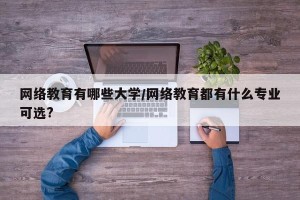 网络教育有哪些大学/网络教育都有什么专业可选?