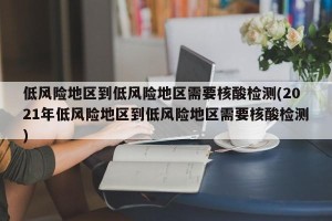 低风险地区到低风险地区需要核酸检测(2021年低风险地区到低风险地区需要核酸检测)