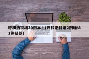 呼和浩特增20例本土(呼和浩特增2例确诊1例疑似)