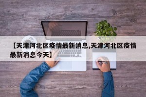 【天津河北区疫情最新消息,天津河北区疫情最新消息今天】