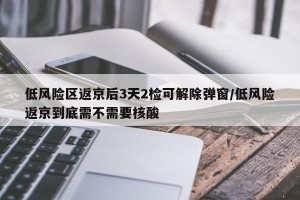 低风险区返京后3天2检可解除弹窗/低风险返京到底需不需要核酸