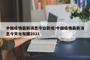 中国疫情最新消息今日新增/中国疫情最新消息今天分布图2021