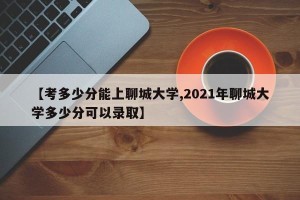【考多少分能上聊城大学,2021年聊城大学多少分可以录取】