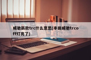 威驰新款trc什么意思(丰田威驰trcoff灯亮了)