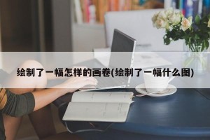 绘制了一幅怎样的画卷(绘制了一幅什么图)