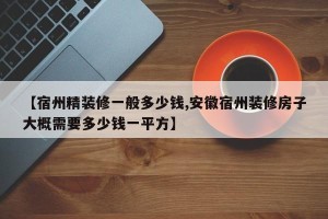 【宿州精装修一般多少钱,安徽宿州装修房子大概需要多少钱一平方】