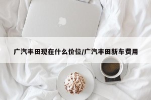 广汽丰田现在什么价位/广汽丰田新车费用