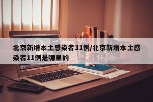 北京新增本土感染者11例/北京新增本土感染者11例是哪里的
