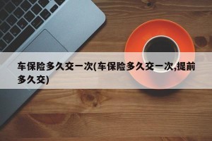 车保险多久交一次(车保险多久交一次,提前多久交)