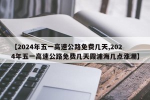【2024年五一高速公路免费几天,2024年五一高速公路免费几天霞浦海几点涨潮】