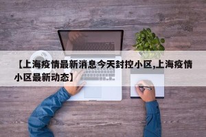 【上海疫情最新消息今天封控小区,上海疫情小区最新动态】