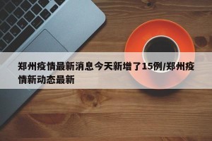 郑州疫情最新消息今天新增了15例/郑州疫情新动态最新