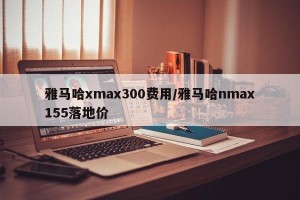 雅马哈xmax300费用/雅马哈nmax155落地价