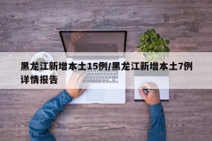 黑龙江新增本土15例/黑龙江新增本土7例详情报告