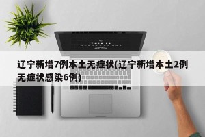 辽宁新增7例本土无症状(辽宁新增本土2例无症状感染6例)
