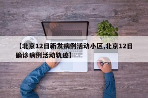 【北京12日新发病例活动小区,北京12日确诊病例活动轨迹】