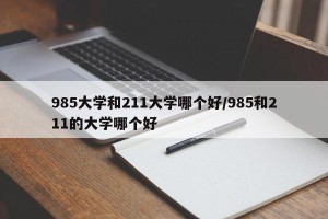 985大学和211大学哪个好/985和211的大学哪个好