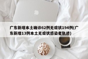 广东新增本土确诊62例无症状194例(广东新增13例本土无症状感染者轨迹)