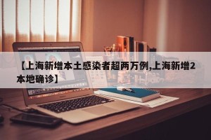 【上海新增本土感染者超两万例,上海新增2本地确诊】