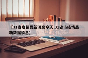 【31省疫情最新消息今天,31省市疫情最新数据消息】
