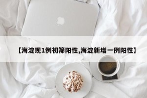 【海淀现1例初筛阳性,海淀新增一例阳性】