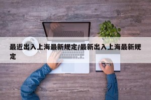 最近出入上海最新规定/最新出入上海最新规定