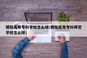 朝阳高等专科学校怎么样(朝阳高等专科师范学校怎么样)