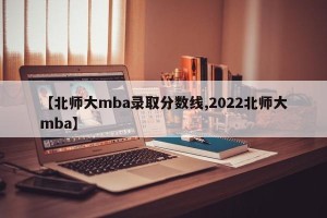 【北师大mba录取分数线,2022北师大mba】