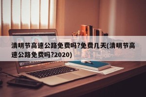 清明节高速公路免费吗?免费几天(清明节高速公路免费吗?2020)